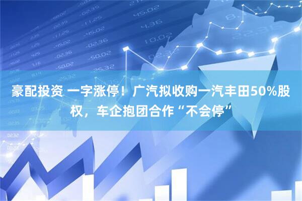 豪配投资 一字涨停！广汽拟收购一汽丰田50%股权，车企抱团合作“不会停”