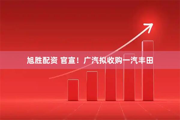 旭胜配资 官宣！广汽拟收购一汽丰田