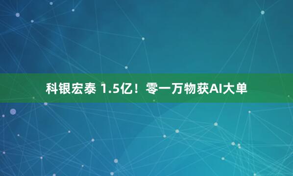 科银宏泰 1.5亿！零一万物获AI大单