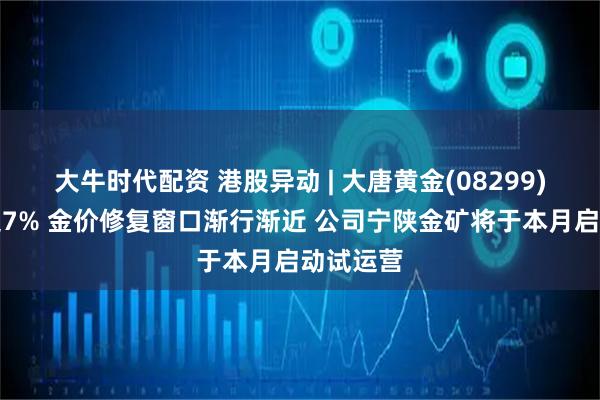 大牛时代配资 港股异动 | 大唐黄金(08299)午前涨超7% 金价修复窗口渐行渐近 公司宁陕金矿将于本月启动试运营