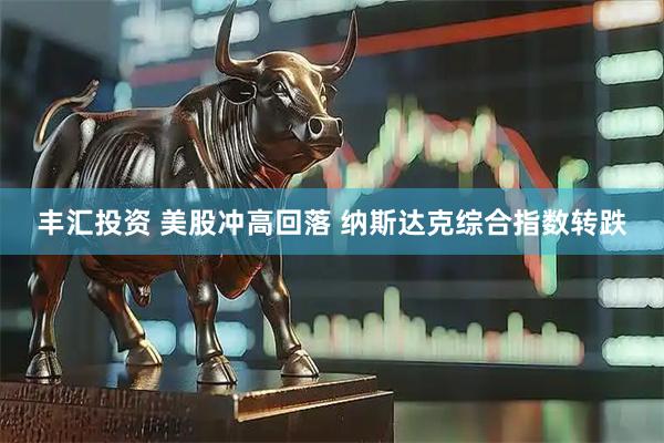 丰汇投资 美股冲高回落 纳斯达克综合指数转跌