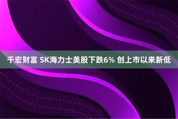 千宏财富 SK海力士美股下跌6% 创上市以来新低
