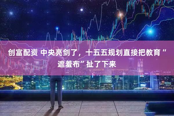 创富配资 中央亮剑了，十五五规划直接把教育“遮羞布”扯了下来