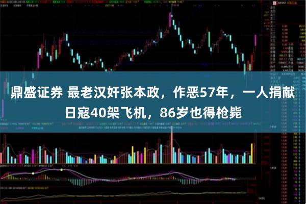 鼎盛证券 最老汉奸张本政，作恶57年，一人捐献日寇40架飞机，86岁也得枪毙